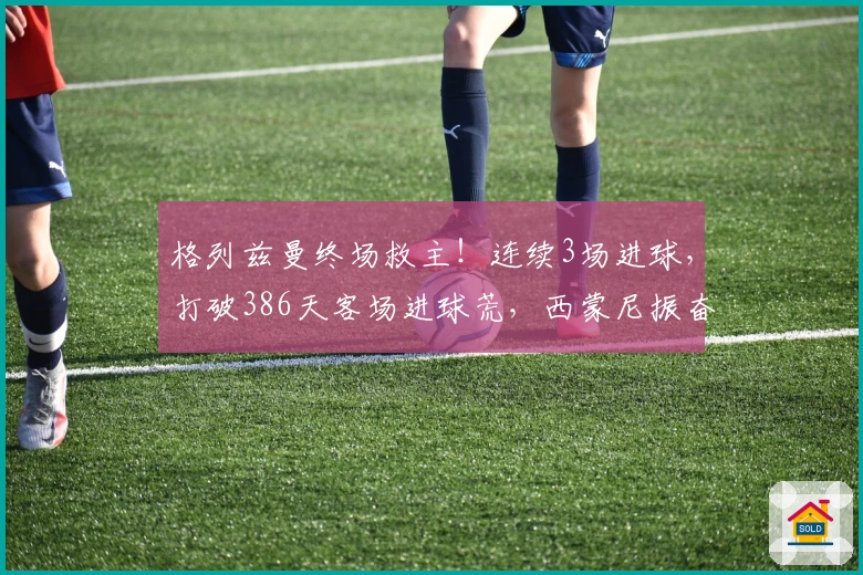 格列兹曼终场救主！连续3场进球，打破386天客场进球荒，西蒙尼振奋