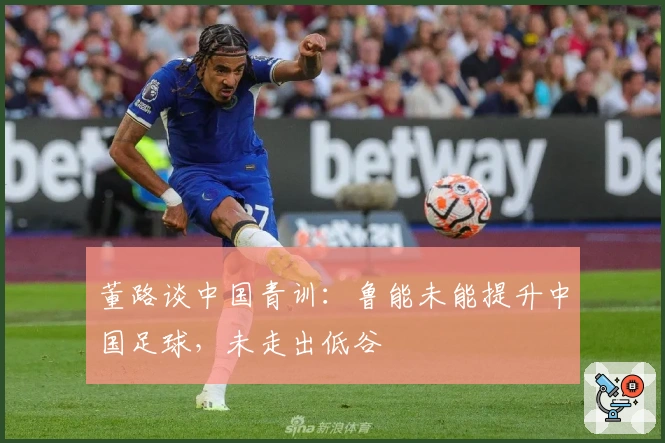 董路谈中国青训：鲁能未能提升中国足球，未走出低谷