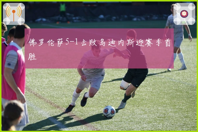 佛罗伦萨5-1击败乌迪内斯迎赛季首胜