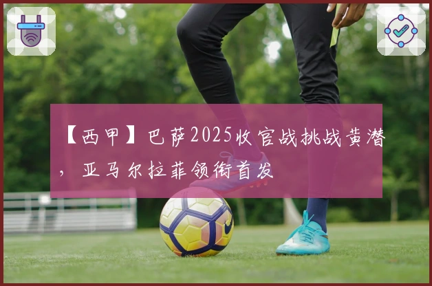 【西甲】巴萨2025收官战挑战黄潜，亚马尔拉菲领衔首发