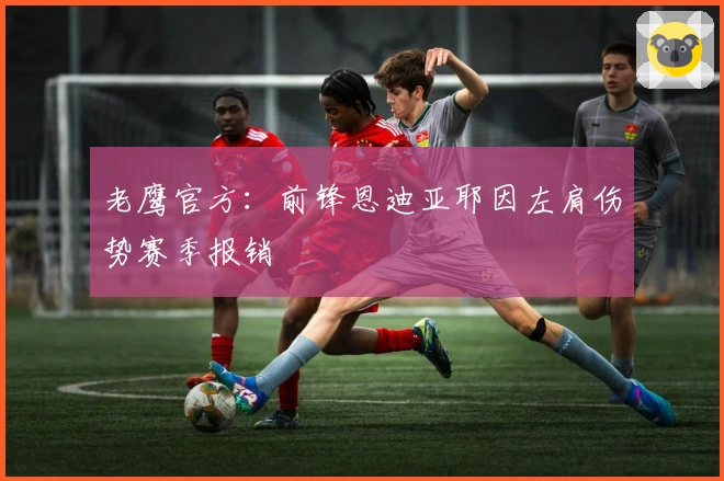 老鹰官方：前锋恩迪亚耶因左肩伤势赛季报销
