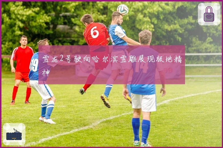 雪龙2号驶向哈尔滨雪雕展现极地精神