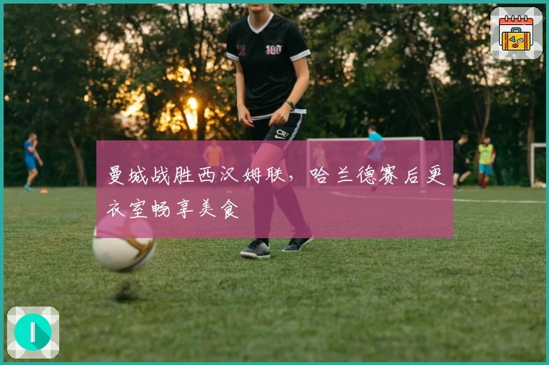 曼城战胜西汉姆联，哈兰德赛后更衣室畅享美食