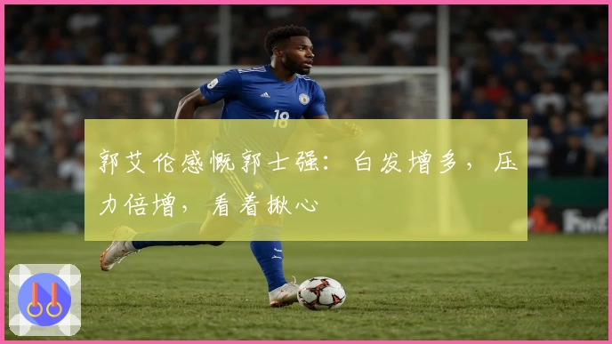 郭艾伦感慨郭士强：白发增多，压力倍增，看着揪心